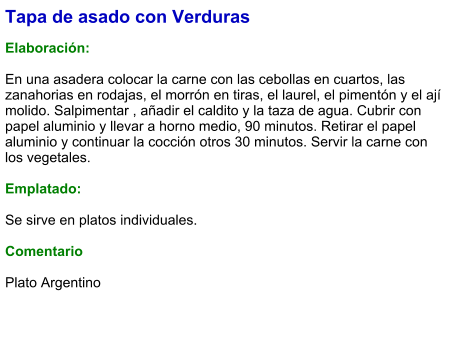 Tapa de asado con Verduras  Elaboración:  En una asadera colocar la carne con las cebollas en cuartos, las zanahorias en rodajas, el morrón en tiras, el laurel, el pimentón y el ají molido. Salpimentar , añadir el caldito y la taza de agua. Cubrir con papel aluminio y llevar a horno medio, 90 minutos. Retirar el papel aluminio y continuar la cocción otros 30 minutos. Servir la carne con los vegetales.  Emplatado:  Se sirve en platos individuales.   Comentario  Plato Argentino