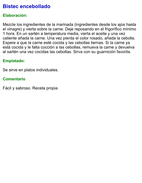 Bistec encebollado  Elaboración:  Mezcle los ingredientes de la marinada (ingredientes desde los ajos hasta el vinagre) y vierta sobre la carne. Deje reposando en el frigorífico mínimo 1 hora. En un sartén a temperatura media, vierta el aceite y una vez caliente añada la carne. Una vez pierda el color rosado, añada la cebolla. Espere a que la carne esté cocida y las cebollas tiernas. Si la carne ya está cocida y le falta cocción a las cebollas, remueva la carne y devuelva al sartén una vez cocidas las cebollas. Sirva con su guarnición favorita.   Emplatado:  Se sirve en platos individuales.   Comentario  Fácil y sabroso. Receta propia