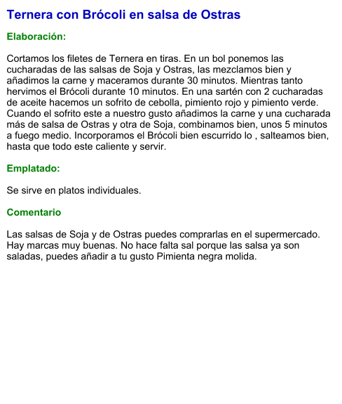 Ternera con Brócoli en salsa de Ostras  Elaboración:   Cortamos los filetes de Ternera en tiras. En un bol ponemos las cucharadas de las salsas de Soja y Ostras, las mezclamos bien y añadimos la carne y maceramos durante 30 minutos. Mientras tanto hervimos el Brócoli durante 10 minutos. En una sartén con 2 cucharadas de aceite hacemos un sofrito de cebolla, pimiento rojo y pimiento verde. Cuando el sofrito este a nuestro gusto añadimos la carne y una cucharada más de salsa de Ostras y otra de Soja, combinamos bien, unos 5 minutos a fuego medio. Incorporamos el Brócoli bien escurrido lo , salteamos bien, hasta que todo este caliente y servir.  Emplatado:  Se sirve en platos individuales.   Comentario  Las salsas de Soja y de Ostras puedes comprarlas en el supermercado. Hay marcas muy buenas. No hace falta sal porque las salsa ya son saladas, puedes añadir a tu gusto Pimienta negra molida.