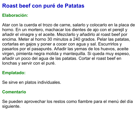 Roast beef con puré de Patatas  Elaboración:   Atar con la cuerda el trozo de carne, salarlo y colocarlo en la placa de horno. En un mortero, machacar los dientes de ajo con el perejil y añadir el vinagre y el aceite. Mezclarlo y añadirlo al roast beef por encima. Meter al horno 30 minutos a 240 grados. Pelar las patatas, cortarlas en gajos y poner a cocer con agua y sal. Escurrirlos y pasarlos por el pasapurés. Añadir las yemas de los huevos, aceite virgen, pimienta negra molida y mantequilla. Si queda muy espeso, añadir un poco del agua de las patatas. Cortar el roast beef en lonchas y servir con el puré.  Emplatado:  Se sirve en platos individuales.   Comentario  Se pueden aprovechar los restos como fiambre para el menú del día siguiente.