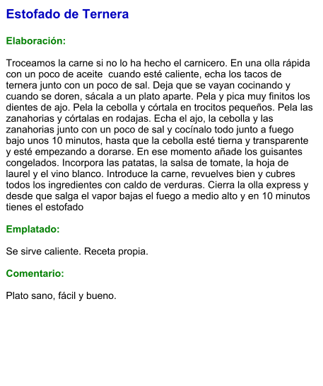 Estofado de Ternera  Elaboración:  Troceamos la carne si no lo ha hecho el carnicero. En una olla rápida con un poco de aceite  cuando esté caliente, echa los tacos de ternera junto con un poco de sal. Deja que se vayan cocinando y cuando se doren, sácala a un plato aparte. Pela y pica muy finitos los dientes de ajo. Pela la cebolla y córtala en trocitos pequeños. Pela las zanahorias y córtalas en rodajas. Echa el ajo, la cebolla y las zanahorias junto con un poco de sal y cocínalo todo junto a fuego bajo unos 10 minutos, hasta que la cebolla esté tierna y transparente y esté empezando a dorarse. En ese momento añade los guisantes congelados. Incorpora las patatas, la salsa de tomate, la hoja de laurel y el vino blanco. Introduce la carne, revuelves bien y cubres todos los ingredientes con caldo de verduras. Cierra la olla express y desde que salga el vapor bajas el fuego a medio alto y en 10 minutos tienes el estofado  Emplatado:  Se sirve caliente. Receta propia.  Comentario:  Plato sano, fácil y bueno.