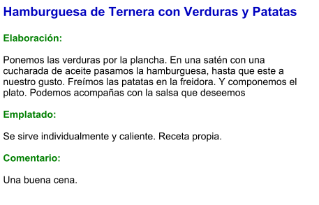 Hamburguesa de Ternera con Verduras y Patatas  Elaboración:  Ponemos las verduras por la plancha. En una satén con una cucharada de aceite pasamos la hamburguesa, hasta que este a nuestro gusto. Freímos las patatas en la freidora. Y componemos el plato. Podemos acompañas con la salsa que deseemos  Emplatado:  Se sirve individualmente y caliente. Receta propia.  Comentario:  Una buena cena.