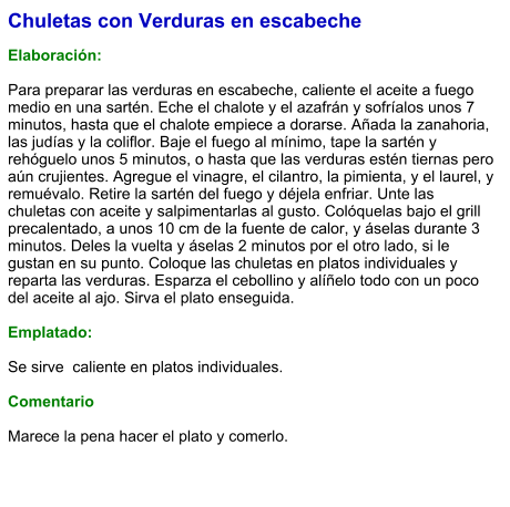 Chuletas con Verduras en escabeche  Elaboración:  Para preparar las verduras en escabeche, caliente el aceite a fuego medio en una sartén. Eche el chalote y el azafrán y sofríalos unos 7 minutos, hasta que el chalote empiece a dorarse. Añada la zanahoria, las judías y la coliflor. Baje el fuego al mínimo, tape la sartén y rehóguelo unos 5 minutos, o hasta que las verduras estén tiernas pero aún crujientes. Agregue el vinagre, el cilantro, la pimienta, y el laurel, y remuévalo. Retire la sartén del fuego y déjela enfriar. Unte las chuletas con aceite y salpimentarlas al gusto. Colóquelas bajo el grill precalentado, a unos 10 cm de la fuente de calor, y áselas durante 3 minutos. Deles la vuelta y áselas 2 minutos por el otro lado, si le gustan en su punto. Coloque las chuletas en platos individuales y reparta las verduras. Esparza el cebollino y alíñelo todo con un poco del aceite al ajo. Sirva el plato enseguida.  Emplatado:  Se sirve  caliente en platos individuales.   Comentario  Marece la pena hacer el plato y comerlo.