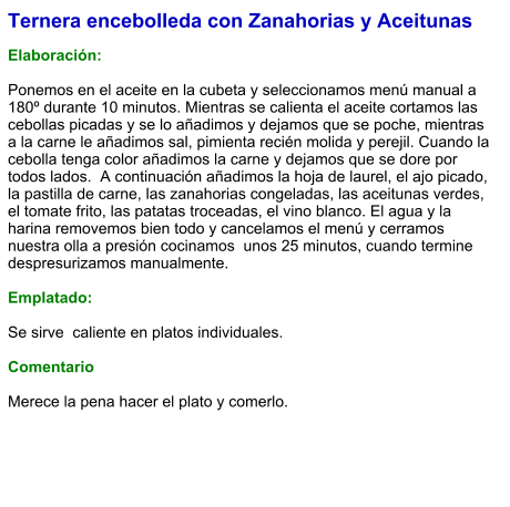 Ternera encebolleda con Zanahorias y Aceitunas  Elaboración:  Ponemos en el aceite en la cubeta y seleccionamos menú manual a 180º durante 10 minutos. Mientras se calienta el aceite cortamos las cebollas picadas y se lo añadimos y dejamos que se poche, mientras a la carne le añadimos sal, pimienta recién molida y perejil. Cuando la cebolla tenga color añadimos la carne y dejamos que se dore por todos lados.  A continuación añadimos la hoja de laurel, el ajo picado, la pastilla de carne, las zanahorias congeladas, las aceitunas verdes, el tomate frito, las patatas troceadas, el vino blanco. El agua y la harina removemos bien todo y cancelamos el menú y cerramos nuestra olla a presión cocinamos  unos 25 minutos, cuando termine despresurizamos manualmente.  Emplatado:  Se sirve  caliente en platos individuales.   Comentario  Merece la pena hacer el plato y comerlo.