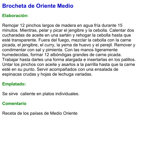 Brocheta de Oriente Medio  Elaboración:  Remojar 12 pinchos largos de madera en agua fría durante 15 minutos. Mientras, pelar y picar el jengibre y la cebolla. Calentar dos cucharadas de aceite en una sartén y rehogar la cebolla hasta que esté transparente. Fuera del fuego, mezclar la cebolla con la carne picada, el jengibre, el curry, la yema de huevo y el perejil. Remover y condimentar con sal y pimienta. Con las manos ligeramente humedecidas, formar 12 albóndigas grandes de carne picada. Trabajar hasta darles una forma alargada e insertarlas en los palillos. Untar los pinchos con aceite y asarlos a la parrilla hasta que la carne esté en su punto. Servir acompañados con una ensalada de espinacas crudas y hojas de lechuga variadas.  Emplatado:  Se sirve  caliente en platos individuales.   Comentario  Receta de los países de Medio Oriente