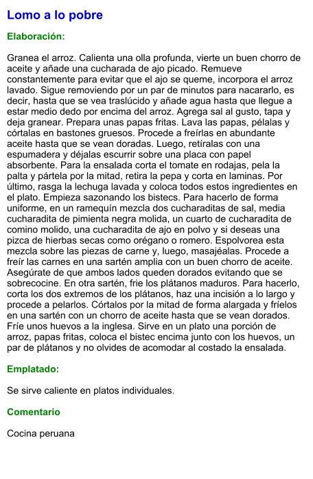 Lomo a lo pobre  Elaboración:  Granea el arroz. Calienta una olla profunda, vierte un buen chorro de aceite y añade una cucharada de ajo picado. Remueve constantemente para evitar que el ajo se queme, incorpora el arroz lavado. Sigue removiendo por un par de minutos para nacararlo, es decir, hasta que se vea traslúcido y añade agua hasta que llegue a estar medio dedo por encima del arroz. Agrega sal al gusto, tapa y deja granear. Prepara unas papas fritas. Lava las papas, pélalas y córtalas en bastones gruesos. Procede a freírlas en abundante aceite hasta que se vean doradas. Luego, retíralas con una espumadera y déjalas escurrir sobre una placa con papel absorbente. Para la ensalada corta el tomate en rodajas, pela la palta y pártela por la mitad, retira la pepa y corta en laminas. Por último, rasga la lechuga lavada y coloca todos estos ingredientes en el plato. Empieza sazonando los bistecs. Para hacerlo de forma uniforme, en un ramequín mezcla dos cucharaditas de sal, media cucharadita de pimienta negra molida, un cuarto de cucharadita de comino molido, una cucharadita de ajo en polvo y si deseas una pizca de hierbas secas como orégano o romero. Espolvorea esta mezcla sobre las piezas de carne y, luego, masajéalas. Procede a freír las carnes en una sartén amplia con un buen chorro de aceite. Asegúrate de que ambos lados queden dorados evitando que se sobrecocine. En otra sartén, frie los plátanos maduros. Para hacerlo, corta los dos extremos de los plátanos, haz una incisión a lo largo y procede a pelarlos. Córtalos por la mitad de forma alargada y fríelos en una sartén con un chorro de aceite hasta que se vean dorados. Fríe unos huevos a la inglesa. Sirve en un plato una porción de arroz, papas fritas, coloca el bistec encima junto con los huevos, un par de plátanos y no olvides de acomodar al costado la ensalada.   Emplatado:  Se sirve caliente en platos individuales.   Comentario  Cocina peruana