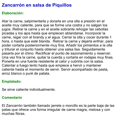 Zancarrón en salsa de Piquillos  Elaboración:  Atar la carne, salpimentarla y dorarla en una olla a presión en el aceite muy caliente, para que se forme una costra y no salgan los jugos. Retirar la carne y en el aceite sobrante rehogar las cebollas picadas y los ajos hasta que empiecen ablandarse. Incorporar la carne, regar con el brandy y el agua. Cerrar la olla y cocer durante 1 hora, o hasta que esté blanda.  Retirar la carne y dejarla enfriar, para poder cortarla posteriormente muy fina. Añadir los pimientos a la olla y triturar el conjunto hasta obtener una salsa lisa. Seguidamente pasarla por el chino. Rectificar el punto de sazonamiento y reservar. Una vez fría la carne, quitar la cuerda y cortarla en rodajas muy finas. Ponerla en una fuente resistente al calor y cubrirla con la salsa. Calentar a fuego lento hasta que empiece a hervir y mantener caliente hasta el momento de servir. Servir acompañado de pasta, arroz blanco o puré de patata.  Emplatado:  Se sirve caliente individualmente.  Comentario  El Zancarrón también llamado jarrete o morcillo es la parte baja de las patas que ofrece una forma irregular de carne magra, melosa y con muchas fibras.