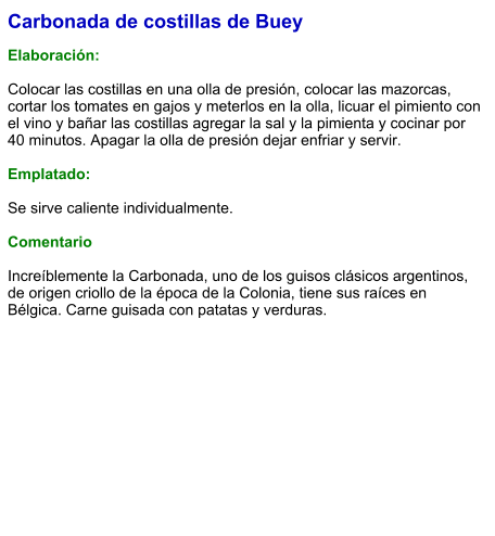 Carbonada de costillas de Buey  Elaboración:  Colocar las costillas en una olla de presión, colocar las mazorcas, cortar los tomates en gajos y meterlos en la olla, licuar el pimiento con el vino y bañar las costillas agregar la sal y la pimienta y cocinar por 40 minutos. Apagar la olla de presión dejar enfriar y servir.  Emplatado:  Se sirve caliente individualmente.  Comentario  Increíblemente la Carbonada, uno de los guisos clásicos argentinos, de origen criollo de la época de la Colonia, tiene sus raíces en Bélgica. Carne guisada con patatas y verduras.