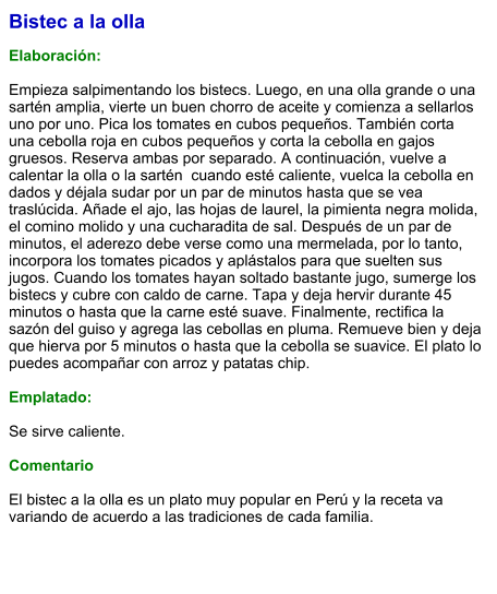 Bistec a la olla  Elaboración:  Empieza salpimentando los bistecs. Luego, en una olla grande o una sartén amplia, vierte un buen chorro de aceite y comienza a sellarlos uno por uno. Pica los tomates en cubos pequeños. También corta una cebolla roja en cubos pequeños y corta la cebolla en gajos gruesos. Reserva ambas por separado. A continuación, vuelve a calentar la olla o la sartén  cuando esté caliente, vuelca la cebolla en dados y déjala sudar por un par de minutos hasta que se vea traslúcida. Añade el ajo, las hojas de laurel, la pimienta negra molida, el comino molido y una cucharadita de sal. Después de un par de minutos, el aderezo debe verse como una mermelada, por lo tanto, incorpora los tomates picados y aplástalos para que suelten sus jugos. Cuando los tomates hayan soltado bastante jugo, sumerge los bistecs y cubre con caldo de carne. Tapa y deja hervir durante 45 minutos o hasta que la carne esté suave. Finalmente, rectifica la sazón del guiso y agrega las cebollas en pluma. Remueve bien y deja que hierva por 5 minutos o hasta que la cebolla se suavice. El plato lo puedes acompañar con arroz y patatas chip.  Emplatado:  Se sirve caliente.  Comentario  El bistec a la olla es un plato muy popular en Perú y la receta va variando de acuerdo a las tradiciones de cada familia.