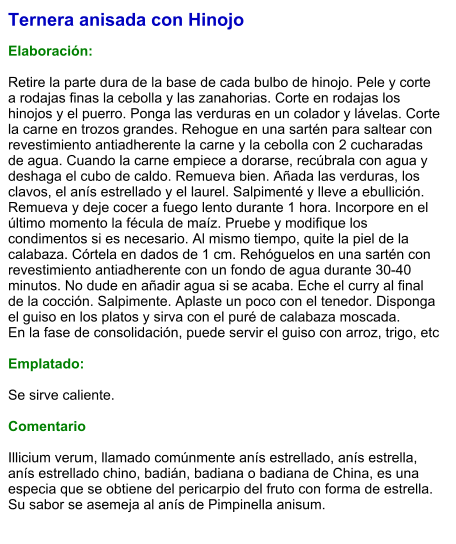 Ternera anisada con Hinojo  Elaboración:  Retire la parte dura de la base de cada bulbo de hinojo. Pele y corte a rodajas finas la cebolla y las zanahorias. Corte en rodajas los hinojos y el puerro. Ponga las verduras en un colador y lávelas. Corte la carne en trozos grandes. Rehogue en una sartén para saltear con revestimiento antiadherente la carne y la cebolla con 2 cucharadas de agua. Cuando la carne empiece a dorarse, recúbrala con agua y deshaga el cubo de caldo. Remueva bien. Añada las verduras, los clavos, el anís estrellado y el laurel. Salpimenté y lleve a ebullición. Remueva y deje cocer a fuego lento durante 1 hora. Incorpore en el último momento la fécula de maíz. Pruebe y modifique los condimentos si es necesario. Al mismo tiempo, quite la piel de la calabaza. Córtela en dados de 1 cm. Rehóguelos en una sartén con revestimiento antiadherente con un fondo de agua durante 30-40 minutos. No dude en añadir agua si se acaba. Eche el curry al final de la cocción. Salpimente. Aplaste un poco con el tenedor. Disponga el guiso en los platos y sirva con el puré de calabaza moscada. En la fase de consolidación, puede servir el guiso con arroz, trigo, etc  Emplatado:  Se sirve caliente.  Comentario  Illicium verum, llamado comúnmente anís estrellado, anís estrella, anís estrellado chino, badián, badiana o badiana de China, es una especia que se obtiene del pericarpio del fruto con forma de estrella. Su sabor se asemeja al anís de Pimpinella anisum.