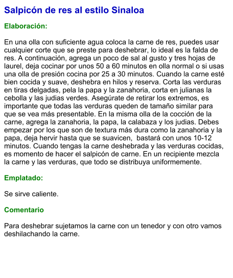 Salpicón de res al estilo Sinaloa  Elaboración:  En una olla con suficiente agua coloca la carne de res, puedes usar cualquier corte que se preste para deshebrar, lo ideal es la falda de res. A continuación, agrega un poco de sal al gusto y tres hojas de laurel, deja cocinar por unos 50 a 60 minutos en olla normal o si usas una olla de presión cocina por 25 a 30 minutos. Cuando la carne esté bien cocida y suave, deshebra en hilos y reserva. Corta las verduras en tiras delgadas, pela la papa y la zanahoria, corta en julianas la cebolla y las judias verdes. Asegúrate de retirar los extremos, es importante que todas las verduras queden de tamaño similar para que se vea más presentable. En la misma olla de la cocción de la carne, agrega la zanahoria, la papa, la calabaza y los judias. Debes empezar por los que son de textura más dura como la zanahoria y la papa, deja hervir hasta que se suavicen,  bastará con unos 10-12 minutos. Cuando tengas la carne deshebrada y las verduras cocidas, es momento de hacer el salpicón de carne. En un recipiente mezcla la carne y las verduras, que todo se distribuya uniformemente.  Emplatado:  Se sirve caliente.  Comentario  Para deshebrar sujetamos la carne con un tenedor y con otro vamos deshilachando la carne.