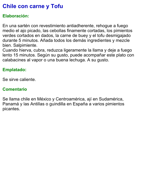 Chile con carne y Tofu  Elaboración:  En una sartén con revestimiento antiadherente, rehogue a fuego medio el ajo picado, las cebollas finamente cortadas, los pimientos verdes cortados en dados, la carne de buey y el tofu desmigajado durante 5 minutos. Añada todos los demás ingredientes y mezcle bien. Salpimiente. Cuando hierva, cubra, reduzca ligeramente la llama y deje a fuego lento 15 minutos. Según su gusto, puede acompañar este plato con calabacines al vapor o una buena lechuga. A su gusto.  Emplatado:  Se sirve caliente.  Comentario  Se llama chile en México y Centroamérica, ají en Sudamérica, Panamá y las Antillas o guindilla en España a varios pimientos picantes.