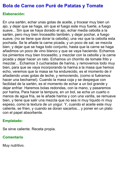 Bola de Carne con Puré de Patatas y Tomate  Elaboración:  En una sartén, echar unas gotas de aceite, y trocear muy bien un ajo, y dejar que se haga, sin que el fuego este muy fuerte, a fuego suave... Sin que se haya dorado el ajo, echar media cebolla a la sartén, pero muy bien troceadito también, y dejar pochar, a fuego suave, (no se tiene que dorar la cebolla), una vez que la cebolla esta pochada. Se le añade la carne picada, y un poco de sal, se mezcla bien, y dejar que se haga todo conjunto, hasta que la carne se haga añadimos un poco de vino blanco y que se vaya haciendo. Echamos los pimientos muy bien troceadito, y mezclar con la cebolla y la carne picada y dejar hacer un rato. Echamos un chorrito de tomate frito y mezclar... Echamos 3 cucharadas de harina, y removemos todo muy bien, para que se vaya incorporando la harina a la masa que hemos echo, veremos que la masa se ha endurecido, es el momento de ir añadiendo unas gotas de leche, y removiendo, (como si fuéramos hacer una bechamel). Cuando la masa coja y se despegue con facilidad de la sartén, es el momento de echar a un bol grande y dejar enfriar. Haremos bolas redondas, con la mano, y pasaremos por harina, Para hacer la tempura, en un bol, se echa un cuarto o menos de agua fría, se le añade harina y con una varilla, se remueve bien, y tiene que salir una mezcla que no sea ni muy líquido ni muy espeso, como la textura de un yogur. Y, cuando el aceite este muy caliente, se fríen, y cuando se doran sacarlos... y poner en un plato con el papel absorbente.   Emplatado:  Se sirve caliente. Receta propia.  Comentario  Muy nutritivo.