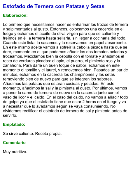 Estofado de Ternera con Patatas y Setas  Elaboración:  Lo primero que necesitamos hacer es enharinar los trozos de ternera y salpimentarlos al gusto. Entonces, colocamos una cacerola en el fuego y echamos el aceite de oliva virgen para que se caliente y freímos en él la ternera hasta sellarla, sin llegar a cocinarla del todo. Cuando esté lista, la sacamos y la reservamos en papel absorbente. En este mismo aceite vamos a sofreír la cebolla picada hasta que se dore, momento en el que podemos añadir los dos tomates pelados y troceamos. Mezclamos bien la cebolla con el tomate y añadimos el resto de verduras picadas: el apio, el puerro, el pimiento rojo y la zanahoria. Para darle un buen toque de sabor, echamos en este momento el tomillo y el laurel, y removemos bien. Pasados un par de minutos, echamos en la cacerola los champiñones y las setas removiendo bien de nuevo para que se integren los sabores. Añadimos las patatas que estaran cocidas y peladas. En este momento, añadimos la sal y la pimienta al gusto. Por últimos, vamos a poner la carne de ternera de nuevo en la cacerola junto con el vaso de licor y el caldo. En el caso del caldo, no vamos a añadir todo de golpe ya que el estofado tiene que estar 2 horas en el fuego y va a necesitar que lo avadamos según se vaya consumiendo. No olvidemos rectificar el estofado de ternera de sal y pimienta antes de servirlo.  Emplatado:  Se sirve caliente. Receta propia.  Comentario  Muy nutritivo.