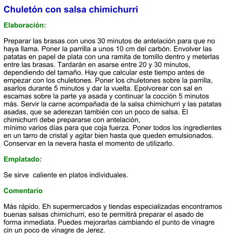 Chuletón con salsa chimichurri  Elaboración:  Preparar las brasas con unos 30 minutos de antelación para que no haya llama. Poner la parrilla a unos 10 cm del carbón. Envolver las patatas en papel de plata con una ramita de tomillo dentro y meterlas entre las brasas. Tardarán en asarse entre 20 y 30 minutos, dependiendo del tamaño. Hay que calcular este tiempo antes de empezar con los chuletones. Poner los chuletones sobre la parrilla, asarlos durante 5 minutos y dar la vuelta. Epolvorear con sal en escamas sobre la parte ya asada y continuar la cocción 5 minutos más. Servir la carne acompañada de la salsa chimichurri y las patatas asadas, que se aderezan también con un poco de salsa. El chimichurri debe prepararse con antelación, mínimo varios días para que coja fuerza. Poner todos los ingredientes en un tarro de cristal y agitar bien hasta que queden emulsionados. Conservar en la nevera hasta el momento de utilizarlo.  Emplatado:  Se sirve  caliente en platos individuales.   Comentario  Más rápido. Eh supermercados y tiendas especializadas encontramos buenas salsas chimichurri, eso te permitirá preparar el asado de forma inmediata. Puedes mejorarlas cambiando el punto de vinagre cin un poco de vinagre de Jerez.