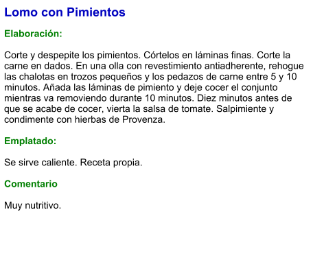 Lomo con Pimientos  Elaboración:  Corte y despepite los pimientos. Córtelos en láminas finas. Corte la carne en dados. En una olla con revestimiento antiadherente, rehogue las chalotas en trozos pequeños y los pedazos de carne entre 5 y 10 minutos. Añada las láminas de pimiento y deje cocer el conjunto mientras va removiendo durante 10 minutos. Diez minutos antes de que se acabe de cocer, vierta la salsa de tomate. Salpimiente y condimente con hierbas de Provenza.  Emplatado:  Se sirve caliente. Receta propia.  Comentario  Muy nutritivo.