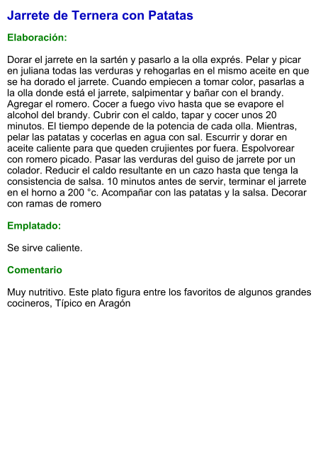 Jarrete de Ternera con Patatas  Elaboración:  Dorar el jarrete en la sartén y pasarlo a la olla exprés. Pelar y picar en juliana todas las verduras y rehogarlas en el mismo aceite en que se ha dorado el jarrete. Cuando empiecen a tomar color, pasarlas a la olla donde está el jarrete, salpimentar y bañar con el brandy. Agregar el romero. Cocer a fuego vivo hasta que se evapore el alcohol del brandy. Cubrir con el caldo, tapar y cocer unos 20 minutos. El tiempo depende de la potencia de cada olla. Mientras, pelar las patatas y cocerlas en agua con sal. Escurrir y dorar en aceite caliente para que queden crujientes por fuera. Espolvorear con romero picado. Pasar las verduras del guiso de jarrete por un colador. Reducir el caldo resultante en un cazo hasta que tenga la consistencia de salsa. 10 minutos antes de servir, terminar el jarrete en el horno a 200 °c. Acompañar con las patatas y la salsa. Decorar con ramas de romero  Emplatado:  Se sirve caliente.   Comentario  Muy nutritivo. Este plato figura entre los favoritos de algunos grandes cocineros, Típico en Aragón