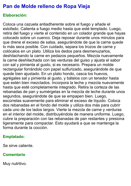 Pan de Molde relleno de Ropa Vieja  Elaboración:  Coloca una cazuela antiadherente sobre el fuego y añade el estofado. Calienta a fuego medio hasta que esté templado. Luego, retira del fuego y vierte el contenido en un colador grande que hayas colocado sobre un cuenco. Deja reposar durante unos minutos para que drene el exceso de salsa, asegurándote de que la carne quede lo más seca posible. Con cuidado, separa los trozos de carne y colócalos en un plato. Utiliza los dedos para desmenuzarlos, deshilachando la carne en pedazos pequeños. Mezcla nuevamente la carne deshilachada con las verduras del guiso y ajusta el sabor con sal y pimienta al gusto, si es necesario. Prepara un molde rectangular forrándolo con papel sulfurizado, asegurándote de que quede bien ajustado. En un plato hondo, casca los huevos, agrégales sal y pimienta al gusto, y bátelos con un tenedor hasta que estén bien mezclados. Incorpora la leche y mezcla nuevamente hasta que esté completamente integrado. Retira la corteza de las rebanadas de pan y sumérgelas en la mezcla de leche durante unos segundos, asegurándote de que se empapen bien. Luego, escúrrelas suavemente para eliminar el exceso de líquido. Coloca dos rebanadas en el fondo del molde y utiliza dos más para cubrir cada uno de los lados largos. Vierte la mezcla de carne y verduras en el interior del molde, distribuyéndola de manera uniforme. Luego, cubre la preparación con las rebanadas de pan restantes y presiona ligeramente para compactar. Esto ayudará a que se mantenga la forma durante la cocción.  Emplatado:  Se sirve caliente.   Comentario  Muy nutritivo.