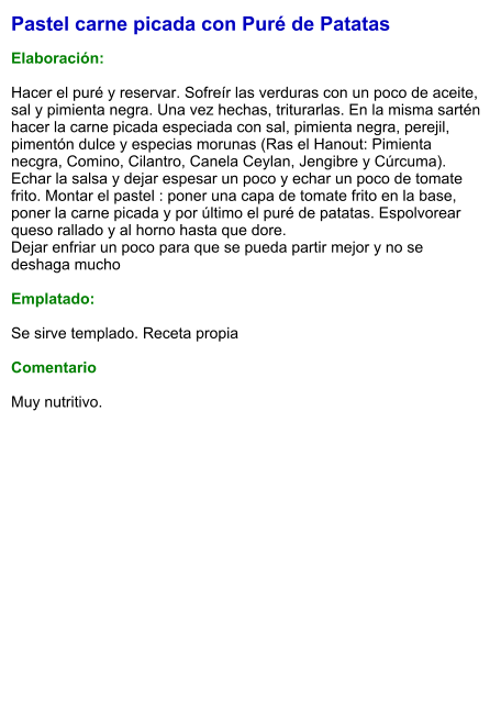 Pastel carne picada con Puré de Patatas  Elaboración:  Hacer el puré y reservar. Sofreír las verduras con un poco de aceite, sal y pimienta negra. Una vez hechas, triturarlas. En la misma sartén hacer la carne picada especiada con sal, pimienta negra, perejil, pimentón dulce y especias morunas (Ras el Hanout: Pimienta necgra, Comino, Cilantro, Canela Ceylan, Jengibre y Cúrcuma). Echar la salsa y dejar espesar un poco y echar un poco de tomate frito. Montar el pastel : poner una capa de tomate frito en la base, poner la carne picada y por último el puré de patatas. Espolvorear queso rallado y al horno hasta que dore.  Dejar enfriar un poco para que se pueda partir mejor y no se deshaga mucho  Emplatado:  Se sirve templado. Receta propia  Comentario  Muy nutritivo.