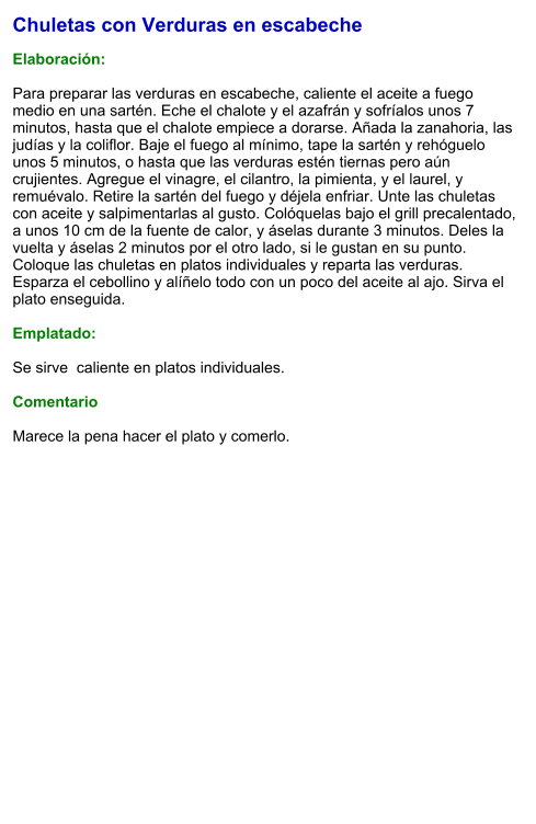 Chuletas con Verduras en escabeche  Elaboración:  Para preparar las verduras en escabeche, caliente el aceite a fuego medio en una sartén. Eche el chalote y el azafrán y sofríalos unos 7 minutos, hasta que el chalote empiece a dorarse. Añada la zanahoria, las judías y la coliflor. Baje el fuego al mínimo, tape la sartén y rehóguelo unos 5 minutos, o hasta que las verduras estén tiernas pero aún crujientes. Agregue el vinagre, el cilantro, la pimienta, y el laurel, y remuévalo. Retire la sartén del fuego y déjela enfriar. Unte las chuletas con aceite y salpimentarlas al gusto. Colóquelas bajo el grill precalentado, a unos 10 cm de la fuente de calor, y áselas durante 3 minutos. Deles la vuelta y áselas 2 minutos por el otro lado, si le gustan en su punto. Coloque las chuletas en platos individuales y reparta las verduras. Esparza el cebollino y alíñelo todo con un poco del aceite al ajo. Sirva el plato enseguida.  Emplatado:  Se sirve  caliente en platos individuales.   Comentario  Marece la pena hacer el plato y comerlo.