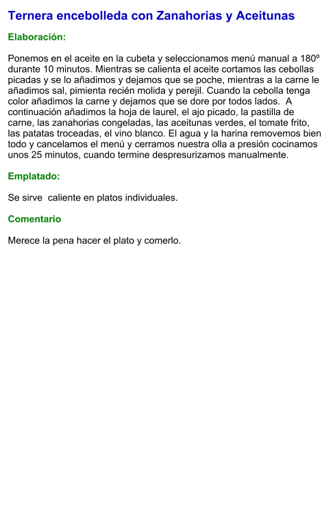 Ternera encebolleda con Zanahorias y Aceitunas  Elaboración:  Ponemos en el aceite en la cubeta y seleccionamos menú manual a 180º durante 10 minutos. Mientras se calienta el aceite cortamos las cebollas picadas y se lo añadimos y dejamos que se poche, mientras a la carne le añadimos sal, pimienta recién molida y perejil. Cuando la cebolla tenga color añadimos la carne y dejamos que se dore por todos lados.  A continuación añadimos la hoja de laurel, el ajo picado, la pastilla de carne, las zanahorias congeladas, las aceitunas verdes, el tomate frito, las patatas troceadas, el vino blanco. El agua y la harina removemos bien todo y cancelamos el menú y cerramos nuestra olla a presión cocinamos  unos 25 minutos, cuando termine despresurizamos manualmente.  Emplatado:  Se sirve  caliente en platos individuales.   Comentario  Merece la pena hacer el plato y comerlo.