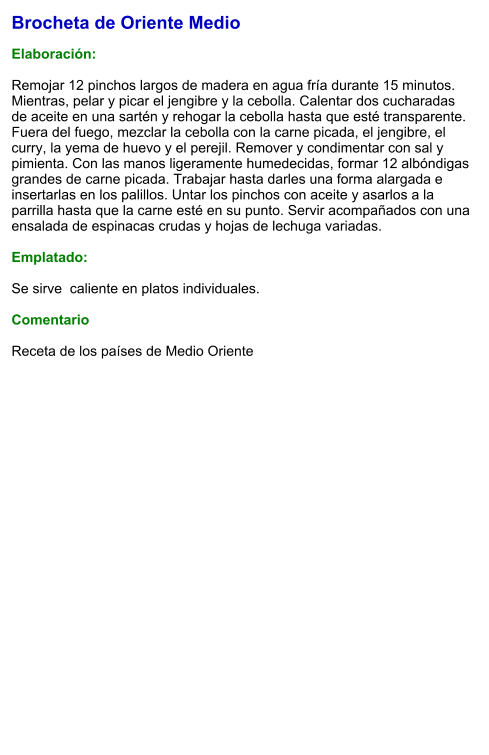 Brocheta de Oriente Medio  Elaboración:  Remojar 12 pinchos largos de madera en agua fría durante 15 minutos. Mientras, pelar y picar el jengibre y la cebolla. Calentar dos cucharadas de aceite en una sartén y rehogar la cebolla hasta que esté transparente. Fuera del fuego, mezclar la cebolla con la carne picada, el jengibre, el curry, la yema de huevo y el perejil. Remover y condimentar con sal y pimienta. Con las manos ligeramente humedecidas, formar 12 albóndigas grandes de carne picada. Trabajar hasta darles una forma alargada e insertarlas en los palillos. Untar los pinchos con aceite y asarlos a la parrilla hasta que la carne esté en su punto. Servir acompañados con una ensalada de espinacas crudas y hojas de lechuga variadas.  Emplatado:  Se sirve  caliente en platos individuales.   Comentario  Receta de los países de Medio Oriente