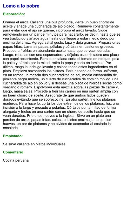 Lomo a lo pobre  Elaboración:  Granea el arroz. Calienta una olla profunda, vierte un buen chorro de aceite y añade una cucharada de ajo picado. Remueve constantemente para evitar que el ajo se queme, incorpora el arroz lavado. Sigue removiendo por un par de minutos para nacararlo, es decir, hasta que se vea traslúcido y añade agua hasta que llegue a estar medio dedo por encima del arroz. Agrega sal al gusto, tapa y deja granear. Prepara unas papas fritas. Lava las papas, pélalas y córtalas en bastones gruesos. Procede a freírlas en abundante aceite hasta que se vean doradas. Luego, retíralas con una espumadera y déjalas escurrir sobre una placa con papel absorbente. Para la ensalada corta el tomate en rodajas, pela la palta y pártela por la mitad, retira la pepa y corta en laminas. Por último, rasga la lechuga lavada y coloca todos estos ingredientes en el plato. Empieza sazonando los bistecs. Para hacerlo de forma uniforme, en un ramequín mezcla dos cucharaditas de sal, media cucharadita de pimienta negra molida, un cuarto de cucharadita de comino molido, una cucharadita de ajo en polvo y si deseas una pizca de hierbas secas como orégano o romero. Espolvorea esta mezcla sobre las piezas de carne y, luego, masajéalas. Procede a freír las carnes en una sartén amplia con un buen chorro de aceite. Asegúrate de que ambos lados queden dorados evitando que se sobrecocine. En otra sartén, frie los plátanos maduros. Para hacerlo, corta los dos extremos de los plátanos, haz una incisión a lo largo y procede a pelarlos. Córtalos por la mitad de forma alargada y fríelos en una sartén con un chorro de aceite hasta que se vean dorados. Fríe unos huevos a la inglesa. Sirve en un plato una porción de arroz, papas fritas, coloca el bistec encima junto con los huevos, un par de plátanos y no olvides de acomodar al costado la ensalada.   Emplatado:  Se sirve caliente en platos individuales.   Comentario  Cocina peruana