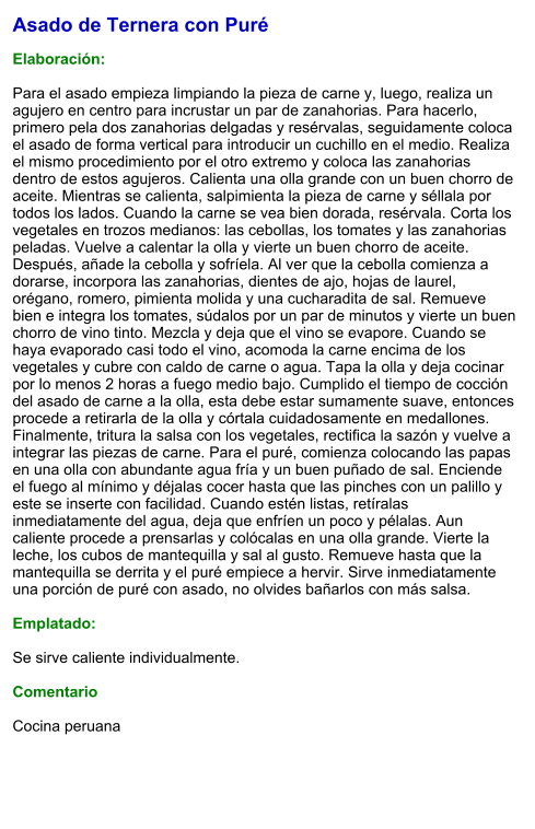 Asado de Ternera con Puré  Elaboración:  Para el asado empieza limpiando la pieza de carne y, luego, realiza un agujero en centro para incrustar un par de zanahorias. Para hacerlo, primero pela dos zanahorias delgadas y resérvalas, seguidamente coloca el asado de forma vertical para introducir un cuchillo en el medio. Realiza el mismo procedimiento por el otro extremo y coloca las zanahorias dentro de estos agujeros. Calienta una olla grande con un buen chorro de aceite. Mientras se calienta, salpimienta la pieza de carne y séllala por todos los lados. Cuando la carne se vea bien dorada, resérvala. Corta los vegetales en trozos medianos: las cebollas, los tomates y las zanahorias peladas. Vuelve a calentar la olla y vierte un buen chorro de aceite. Después, añade la cebolla y sofríela. Al ver que la cebolla comienza a dorarse, incorpora las zanahorias, dientes de ajo, hojas de laurel, orégano, romero, pimienta molida y una cucharadita de sal. Remueve bien e integra los tomates, súdalos por un par de minutos y vierte un buen chorro de vino tinto. Mezcla y deja que el vino se evapore. Cuando se haya evaporado casi todo el vino, acomoda la carne encima de los vegetales y cubre con caldo de carne o agua. Tapa la olla y deja cocinar por lo menos 2 horas a fuego medio bajo. Cumplido el tiempo de cocción del asado de carne a la olla, esta debe estar sumamente suave, entonces procede a retirarla de la olla y córtala cuidadosamente en medallones. Finalmente, tritura la salsa con los vegetales, rectifica la sazón y vuelve a integrar las piezas de carne. Para el puré, comienza colocando las papas en una olla con abundante agua fría y un buen puñado de sal. Enciende el fuego al mínimo y déjalas cocer hasta que las pinches con un palillo y este se inserte con facilidad. Cuando estén listas, retíralas inmediatamente del agua, deja que enfríen un poco y pélalas. Aun caliente procede a prensarlas y colócalas en una olla grande. Vierte la leche, los cubos de mantequilla y sal al gusto. Remueve hasta que la mantequilla se derrita y el puré empiece a hervir. Sirve inmediatamente una porción de puré con asado, no olvides bañarlos con más salsa.   Emplatado:  Se sirve caliente individualmente.  Comentario  Cocina peruana