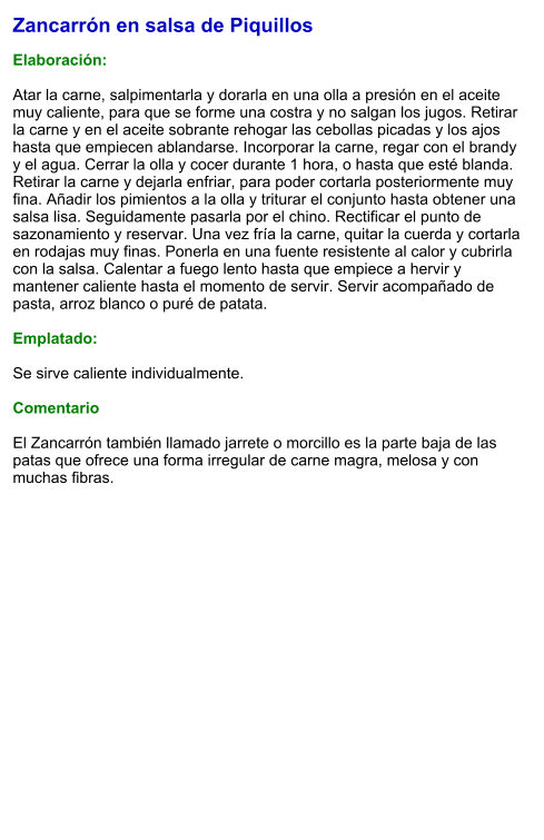 Zancarrón en salsa de Piquillos  Elaboración:  Atar la carne, salpimentarla y dorarla en una olla a presión en el aceite muy caliente, para que se forme una costra y no salgan los jugos. Retirar la carne y en el aceite sobrante rehogar las cebollas picadas y los ajos hasta que empiecen ablandarse. Incorporar la carne, regar con el brandy y el agua. Cerrar la olla y cocer durante 1 hora, o hasta que esté blanda.  Retirar la carne y dejarla enfriar, para poder cortarla posteriormente muy fina. Añadir los pimientos a la olla y triturar el conjunto hasta obtener una salsa lisa. Seguidamente pasarla por el chino. Rectificar el punto de sazonamiento y reservar. Una vez fría la carne, quitar la cuerda y cortarla en rodajas muy finas. Ponerla en una fuente resistente al calor y cubrirla con la salsa. Calentar a fuego lento hasta que empiece a hervir y mantener caliente hasta el momento de servir. Servir acompañado de pasta, arroz blanco o puré de patata.  Emplatado:  Se sirve caliente individualmente.  Comentario  El Zancarrón también llamado jarrete o morcillo es la parte baja de las patas que ofrece una forma irregular de carne magra, melosa y con muchas fibras.
