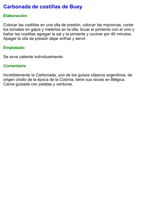 Carbonada de costillas de Buey  Elaboración:  Colocar las costillas en una olla de presión, colocar las mazorcas, cortar los tomates en gajos y meterlos en la olla, licuar el pimiento con el vino y bañar las costillas agregar la sal y la pimienta y cocinar por 40 minutos. Apagar la olla de presión dejar enfriar y servir.  Emplatado:  Se sirve caliente individualmente.  Comentario  Increíblemente la Carbonada, uno de los guisos clásicos argentinos, de origen criollo de la época de la Colonia, tiene sus raíces en Bélgica. Carne guisada con patatas y verduras.