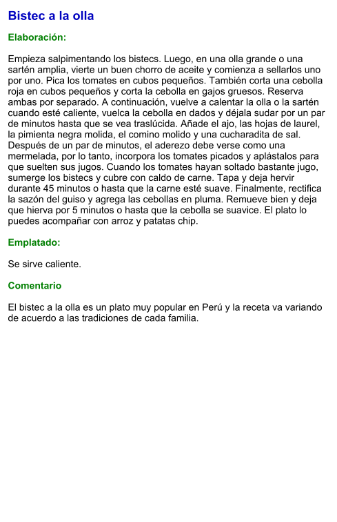 Bistec a la olla  Elaboración:  Empieza salpimentando los bistecs. Luego, en una olla grande o una sartén amplia, vierte un buen chorro de aceite y comienza a sellarlos uno por uno. Pica los tomates en cubos pequeños. También corta una cebolla roja en cubos pequeños y corta la cebolla en gajos gruesos. Reserva ambas por separado. A continuación, vuelve a calentar la olla o la sartén  cuando esté caliente, vuelca la cebolla en dados y déjala sudar por un par de minutos hasta que se vea traslúcida. Añade el ajo, las hojas de laurel, la pimienta negra molida, el comino molido y una cucharadita de sal. Después de un par de minutos, el aderezo debe verse como una mermelada, por lo tanto, incorpora los tomates picados y aplástalos para que suelten sus jugos. Cuando los tomates hayan soltado bastante jugo, sumerge los bistecs y cubre con caldo de carne. Tapa y deja hervir durante 45 minutos o hasta que la carne esté suave. Finalmente, rectifica la sazón del guiso y agrega las cebollas en pluma. Remueve bien y deja que hierva por 5 minutos o hasta que la cebolla se suavice. El plato lo puedes acompañar con arroz y patatas chip.  Emplatado:  Se sirve caliente.  Comentario  El bistec a la olla es un plato muy popular en Perú y la receta va variando de acuerdo a las tradiciones de cada familia.