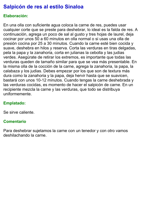 Salpicón de res al estilo Sinaloa  Elaboración:  En una olla con suficiente agua coloca la carne de res, puedes usar cualquier corte que se preste para deshebrar, lo ideal es la falda de res. A continuación, agrega un poco de sal al gusto y tres hojas de laurel, deja cocinar por unos 50 a 60 minutos en olla normal o si usas una olla de presión cocina por 25 a 30 minutos. Cuando la carne esté bien cocida y suave, deshebra en hilos y reserva. Corta las verduras en tiras delgadas, pela la papa y la zanahoria, corta en julianas la cebolla y las judias verdes. Asegúrate de retirar los extremos, es importante que todas las verduras queden de tamaño similar para que se vea más presentable. En la misma olla de la cocción de la carne, agrega la zanahoria, la papa, la calabaza y los judias. Debes empezar por los que son de textura más dura como la zanahoria y la papa, deja hervir hasta que se suavicen,  bastará con unos 10-12 minutos. Cuando tengas la carne deshebrada y las verduras cocidas, es momento de hacer el salpicón de carne. En un recipiente mezcla la carne y las verduras, que todo se distribuya uniformemente.  Emplatado:  Se sirve caliente.  Comentario  Para deshebrar sujetamos la carne con un tenedor y con otro vamos deshilachando la carne.