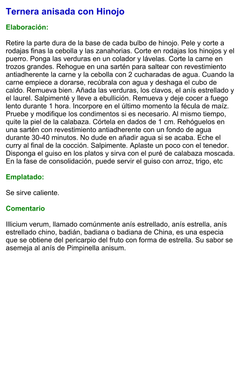 Ternera anisada con Hinojo  Elaboración:  Retire la parte dura de la base de cada bulbo de hinojo. Pele y corte a rodajas finas la cebolla y las zanahorias. Corte en rodajas los hinojos y el puerro. Ponga las verduras en un colador y lávelas. Corte la carne en trozos grandes. Rehogue en una sartén para saltear con revestimiento antiadherente la carne y la cebolla con 2 cucharadas de agua. Cuando la carne empiece a dorarse, recúbrala con agua y deshaga el cubo de caldo. Remueva bien. Añada las verduras, los clavos, el anís estrellado y el laurel. Salpimenté y lleve a ebullición. Remueva y deje cocer a fuego lento durante 1 hora. Incorpore en el último momento la fécula de maíz. Pruebe y modifique los condimentos si es necesario. Al mismo tiempo, quite la piel de la calabaza. Córtela en dados de 1 cm. Rehóguelos en una sartén con revestimiento antiadherente con un fondo de agua durante 30-40 minutos. No dude en añadir agua si se acaba. Eche el curry al final de la cocción. Salpimente. Aplaste un poco con el tenedor. Disponga el guiso en los platos y sirva con el puré de calabaza moscada. En la fase de consolidación, puede servir el guiso con arroz, trigo, etc  Emplatado:  Se sirve caliente.  Comentario  Illicium verum, llamado comúnmente anís estrellado, anís estrella, anís estrellado chino, badián, badiana o badiana de China, es una especia que se obtiene del pericarpio del fruto con forma de estrella. Su sabor se asemeja al anís de Pimpinella anisum.