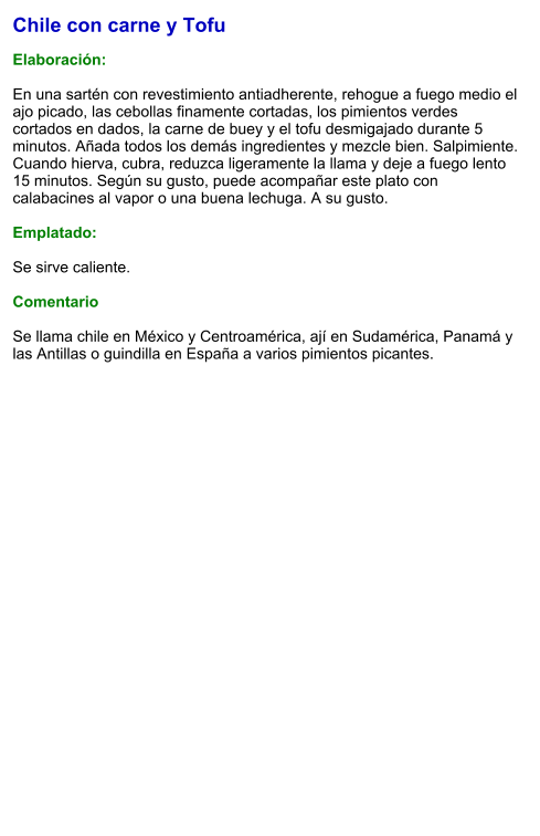 Chile con carne y Tofu  Elaboración:  En una sartén con revestimiento antiadherente, rehogue a fuego medio el ajo picado, las cebollas finamente cortadas, los pimientos verdes cortados en dados, la carne de buey y el tofu desmigajado durante 5 minutos. Añada todos los demás ingredientes y mezcle bien. Salpimiente. Cuando hierva, cubra, reduzca ligeramente la llama y deje a fuego lento 15 minutos. Según su gusto, puede acompañar este plato con calabacines al vapor o una buena lechuga. A su gusto.  Emplatado:  Se sirve caliente.  Comentario  Se llama chile en México y Centroamérica, ají en Sudamérica, Panamá y las Antillas o guindilla en España a varios pimientos picantes.