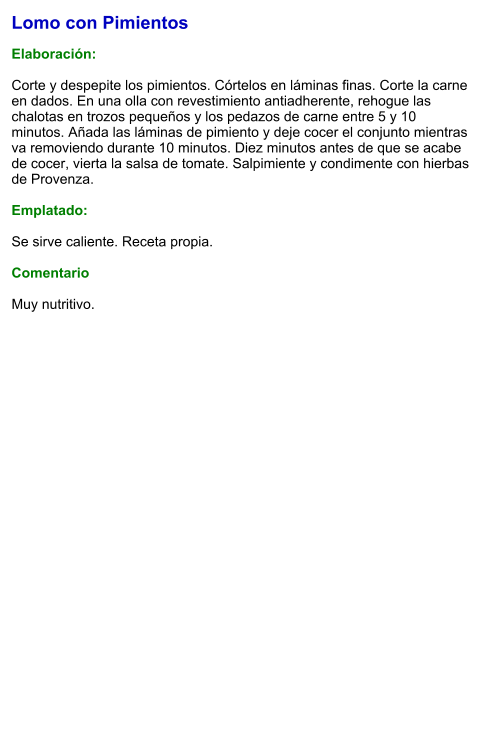 Lomo con Pimientos  Elaboración:  Corte y despepite los pimientos. Córtelos en láminas finas. Corte la carne en dados. En una olla con revestimiento antiadherente, rehogue las chalotas en trozos pequeños y los pedazos de carne entre 5 y 10 minutos. Añada las láminas de pimiento y deje cocer el conjunto mientras va removiendo durante 10 minutos. Diez minutos antes de que se acabe de cocer, vierta la salsa de tomate. Salpimiente y condimente con hierbas de Provenza.  Emplatado:  Se sirve caliente. Receta propia.  Comentario  Muy nutritivo.