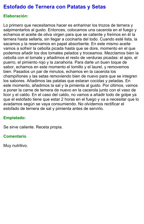 Estofado de Ternera con Patatas y Setas  Elaboración:  Lo primero que necesitamos hacer es enharinar los trozos de ternera y salpimentarlos al gusto. Entonces, colocamos una cacerola en el fuego y echamos el aceite de oliva virgen para que se caliente y freímos en él la ternera hasta sellarla, sin llegar a cocinarla del todo. Cuando esté lista, la sacamos y la reservamos en papel absorbente. En este mismo aceite vamos a sofreír la cebolla picada hasta que se dore, momento en el que podemos añadir los dos tomates pelados y troceamos. Mezclamos bien la cebolla con el tomate y añadimos el resto de verduras picadas: el apio, el puerro, el pimiento rojo y la zanahoria. Para darle un buen toque de sabor, echamos en este momento el tomillo y el laurel, y removemos bien. Pasados un par de minutos, echamos en la cacerola los champiñones y las setas removiendo bien de nuevo para que se integren los sabores. Añadimos las patatas que estaran cocidas y peladas. En este momento, añadimos la sal y la pimienta al gusto. Por últimos, vamos a poner la carne de ternera de nuevo en la cacerola junto con el vaso de licor y el caldo. En el caso del caldo, no vamos a añadir todo de golpe ya que el estofado tiene que estar 2 horas en el fuego y va a necesitar que lo avadamos según se vaya consumiendo. No olvidemos rectificar el estofado de ternera de sal y pimienta antes de servirlo.  Emplatado:  Se sirve caliente. Receta propia.  Comentario  Muy nutritivo.