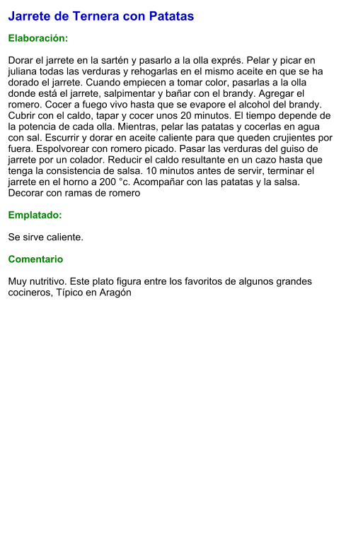 Jarrete de Ternera con Patatas  Elaboración:  Dorar el jarrete en la sartén y pasarlo a la olla exprés. Pelar y picar en juliana todas las verduras y rehogarlas en el mismo aceite en que se ha dorado el jarrete. Cuando empiecen a tomar color, pasarlas a la olla donde está el jarrete, salpimentar y bañar con el brandy. Agregar el romero. Cocer a fuego vivo hasta que se evapore el alcohol del brandy. Cubrir con el caldo, tapar y cocer unos 20 minutos. El tiempo depende de la potencia de cada olla. Mientras, pelar las patatas y cocerlas en agua con sal. Escurrir y dorar en aceite caliente para que queden crujientes por fuera. Espolvorear con romero picado. Pasar las verduras del guiso de jarrete por un colador. Reducir el caldo resultante en un cazo hasta que tenga la consistencia de salsa. 10 minutos antes de servir, terminar el jarrete en el horno a 200 °c. Acompañar con las patatas y la salsa. Decorar con ramas de romero  Emplatado:  Se sirve caliente.   Comentario  Muy nutritivo. Este plato figura entre los favoritos de algunos grandes cocineros, Típico en Aragón
