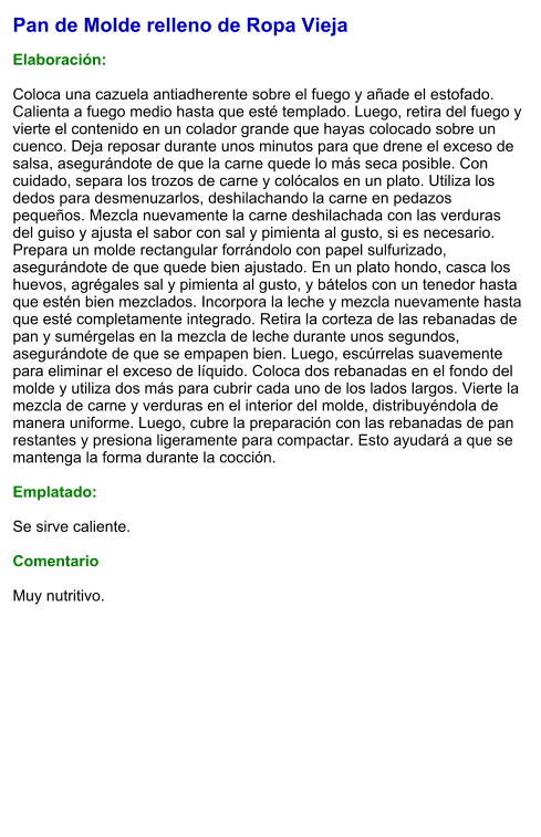 Pan de Molde relleno de Ropa Vieja  Elaboración:  Coloca una cazuela antiadherente sobre el fuego y añade el estofado. Calienta a fuego medio hasta que esté templado. Luego, retira del fuego y vierte el contenido en un colador grande que hayas colocado sobre un cuenco. Deja reposar durante unos minutos para que drene el exceso de salsa, asegurándote de que la carne quede lo más seca posible. Con cuidado, separa los trozos de carne y colócalos en un plato. Utiliza los dedos para desmenuzarlos, deshilachando la carne en pedazos pequeños. Mezcla nuevamente la carne deshilachada con las verduras del guiso y ajusta el sabor con sal y pimienta al gusto, si es necesario. Prepara un molde rectangular forrándolo con papel sulfurizado, asegurándote de que quede bien ajustado. En un plato hondo, casca los huevos, agrégales sal y pimienta al gusto, y bátelos con un tenedor hasta que estén bien mezclados. Incorpora la leche y mezcla nuevamente hasta que esté completamente integrado. Retira la corteza de las rebanadas de pan y sumérgelas en la mezcla de leche durante unos segundos, asegurándote de que se empapen bien. Luego, escúrrelas suavemente para eliminar el exceso de líquido. Coloca dos rebanadas en el fondo del molde y utiliza dos más para cubrir cada uno de los lados largos. Vierte la mezcla de carne y verduras en el interior del molde, distribuyéndola de manera uniforme. Luego, cubre la preparación con las rebanadas de pan restantes y presiona ligeramente para compactar. Esto ayudará a que se mantenga la forma durante la cocción.  Emplatado:  Se sirve caliente.   Comentario  Muy nutritivo.