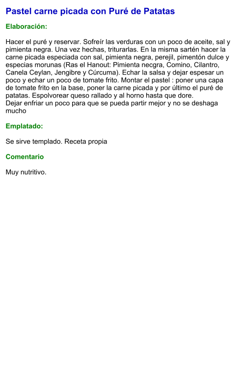 Pastel carne picada con Puré de Patatas  Elaboración:  Hacer el puré y reservar. Sofreír las verduras con un poco de aceite, sal y pimienta negra. Una vez hechas, triturarlas. En la misma sartén hacer la carne picada especiada con sal, pimienta negra, perejil, pimentón dulce y especias morunas (Ras el Hanout: Pimienta necgra, Comino, Cilantro, Canela Ceylan, Jengibre y Cúrcuma). Echar la salsa y dejar espesar un poco y echar un poco de tomate frito. Montar el pastel : poner una capa de tomate frito en la base, poner la carne picada y por último el puré de patatas. Espolvorear queso rallado y al horno hasta que dore.  Dejar enfriar un poco para que se pueda partir mejor y no se deshaga mucho  Emplatado:  Se sirve templado. Receta propia  Comentario  Muy nutritivo.
