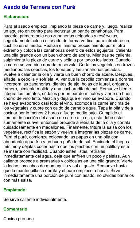 Asado de Ternera con Puré  Elaboración:  Para el asado empieza limpiando la pieza de carne y, luego, realiza un agujero en centro para incrustar un par de zanahorias. Para hacerlo, primero pela dos zanahorias delgadas y resérvalas, seguidamente coloca el asado de forma vertical para introducir un cuchillo en el medio. Realiza el mismo procedimiento por el otro extremo y coloca las zanahorias dentro de estos agujeros. Calienta una olla grande con un buen chorro de aceite. Mientras se calienta, salpimienta la pieza de carne y séllala por todos los lados. Cuando la carne se vea bien dorada, resérvala. Corta los vegetales en trozos medianos: las cebollas, los tomates y las zanahorias peladas. Vuelve a calentar la olla y vierte un buen chorro de aceite. Después, añade la cebolla y sofríela. Al ver que la cebolla comienza a dorarse, incorpora las zanahorias, dientes de ajo, hojas de laurel, orégano, romero, pimienta molida y una cucharadita de sal. Remueve bien e integra los tomates, súdalos por un par de minutos y vierte un buen chorro de vino tinto. Mezcla y deja que el vino se evapore. Cuando se haya evaporado casi todo el vino, acomoda la carne encima de los vegetales y cubre con caldo de carne o agua. Tapa la olla y deja cocinar por lo menos 2 horas a fuego medio bajo. Cumplido el tiempo de cocción del asado de carne a la olla, esta debe estar sumamente suave, entonces procede a retirarla de la olla y córtala cuidadosamente en medallones. Finalmente, tritura la salsa con los vegetales, rectifica la sazón y vuelve a integrar las piezas de carne. Para el puré, comienza colocando las papas en una olla con abundante agua fría y un buen puñado de sal. Enciende el fuego al mínimo y déjalas cocer hasta que las pinches con un palillo y este se inserte con facilidad. Cuando estén listas, retíralas inmediatamente del agua, deja que enfríen un poco y pélalas. Aun caliente procede a prensarlas y colócalas en una olla grande. Vierte la leche, los cubos de mantequilla y sal al gusto. Remueve hasta que la mantequilla se derrita y el puré empiece a hervir. Sirve inmediatamente una porción de puré con asado, no olvides bañarlos con más salsa.   Emplatado:  Se sirve caliente individualmente.  Comentario  Cocina peruana