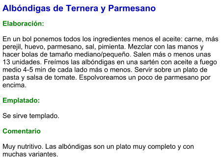 Albóndigas de Ternera y Parmesano  Elaboración:  En un bol ponemos todos los ingredientes menos el aceite: carne, más perejil, huevo, parmesano, sal, pimienta. Mezclar con las manos y hacer bolas de tamaño mediano/pequeño. Salen más o menos unas 13 unidades. Freímos las albóndigas en una sartén con aceite a fuego medio 4-5 min de cada lado más o menos. Servir sobre un plato de pasta y salsa de tomate. Espolvoreamos un poco de parmesano por encima.   Emplatado:  Se sirve templado.   Comentario  Muy nutritivo. Las albóndigas son un plato muy completo y con muchas variantes.