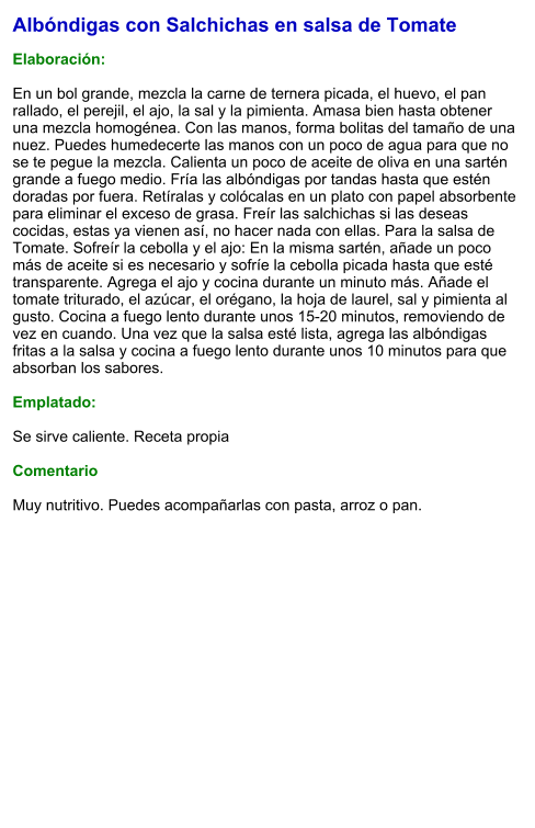 Albóndigas con Salchichas en salsa de Tomate  Elaboración:  En un bol grande, mezcla la carne de ternera picada, el huevo, el pan rallado, el perejil, el ajo, la sal y la pimienta. Amasa bien hasta obtener una mezcla homogénea. Con las manos, forma bolitas del tamaño de una nuez. Puedes humedecerte las manos con un poco de agua para que no se te pegue la mezcla. Calienta un poco de aceite de oliva en una sartén grande a fuego medio. Fría las albóndigas por tandas hasta que estén doradas por fuera. Retíralas y colócalas en un plato con papel absorbente para eliminar el exceso de grasa. Freír las salchichas si las deseas cocidas, estas ya vienen así, no hacer nada con ellas. Para la salsa de Tomate. Sofreír la cebolla y el ajo: En la misma sartén, añade un poco más de aceite si es necesario y sofríe la cebolla picada hasta que esté transparente. Agrega el ajo y cocina durante un minuto más. Añade el tomate triturado, el azúcar, el orégano, la hoja de laurel, sal y pimienta al gusto. Cocina a fuego lento durante unos 15-20 minutos, removiendo de vez en cuando. Una vez que la salsa esté lista, agrega las albóndigas fritas a la salsa y cocina a fuego lento durante unos 10 minutos para que absorban los sabores.  Emplatado:  Se sirve caliente. Receta propia   Comentario  Muy nutritivo. Puedes acompañarlas con pasta, arroz o pan.