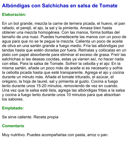 Albóndigas con Salchichas en salsa de Tomate  Elaboración:  En un bol grande, mezcla la carne de ternera picada, el huevo, el pan rallado, el perejil, el ajo, la sal y la pimienta. Amasa bien hasta obtener una mezcla homogénea. Con las manos, forma bolitas del tamaño de una nuez. Puedes humedecerte las manos con un poco de agua para que no se te pegue la mezcla. Calienta un poco de aceite de oliva en una sartén grande a fuego medio. Fría las albóndigas por tandas hasta que estén doradas por fuera. Retíralas y colócalas en un plato con papel absorbente para eliminar el exceso de grasa. Freír las salchichas si las deseas cocidas, estas ya vienen así, no hacer nada con ellas. Para la salsa de Tomate. Sofreír la cebolla y el ajo: En la misma sartén, añade un poco más de aceite si es necesario y sofríe la cebolla picada hasta que esté transparente. Agrega el ajo y cocina durante un minuto más. Añade el tomate triturado, el azúcar, el orégano, la hoja de laurel, sal y pimienta al gusto. Cocina a fuego lento durante unos 15-20 minutos, removiendo de vez en cuando. Una vez que la salsa esté lista, agrega las albóndigas fritas a la salsa y cocina a fuego lento durante unos 10 minutos para que absorban los sabores.  Emplatado:  Se sirve caliente. Receta propia   Comentario  Muy nutritivo. Puedes acompañarlas con pasta, arroz o pan.