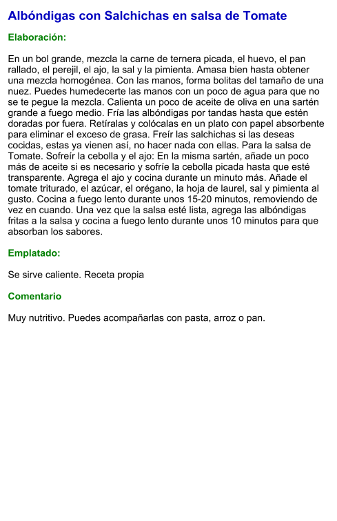 Albóndigas con Salchichas en salsa de Tomate  Elaboración:  En un bol grande, mezcla la carne de ternera picada, el huevo, el pan rallado, el perejil, el ajo, la sal y la pimienta. Amasa bien hasta obtener una mezcla homogénea. Con las manos, forma bolitas del tamaño de una nuez. Puedes humedecerte las manos con un poco de agua para que no se te pegue la mezcla. Calienta un poco de aceite de oliva en una sartén grande a fuego medio. Fría las albóndigas por tandas hasta que estén doradas por fuera. Retíralas y colócalas en un plato con papel absorbente para eliminar el exceso de grasa. Freír las salchichas si las deseas cocidas, estas ya vienen así, no hacer nada con ellas. Para la salsa de Tomate. Sofreír la cebolla y el ajo: En la misma sartén, añade un poco más de aceite si es necesario y sofríe la cebolla picada hasta que esté transparente. Agrega el ajo y cocina durante un minuto más. Añade el tomate triturado, el azúcar, el orégano, la hoja de laurel, sal y pimienta al gusto. Cocina a fuego lento durante unos 15-20 minutos, removiendo de vez en cuando. Una vez que la salsa esté lista, agrega las albóndigas fritas a la salsa y cocina a fuego lento durante unos 10 minutos para que absorban los sabores.  Emplatado:  Se sirve caliente. Receta propia   Comentario  Muy nutritivo. Puedes acompañarlas con pasta, arroz o pan.