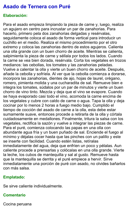 Asado de Ternera con Puré  Elaboración:  Para el asado empieza limpiando la pieza de carne y, luego, realiza un agujero en centro para incrustar un par de zanahorias. Para hacerlo, primero pela dos zanahorias delgadas y resérvalas, seguidamente coloca el asado de forma vertical para introducir un cuchillo en el medio. Realiza el mismo procedimiento por el otro extremo y coloca las zanahorias dentro de estos agujeros. Calienta una olla grande con un buen chorro de aceite. Mientras se calienta, salpimienta la pieza de carne y séllala por todos los lados. Cuando la carne se vea bien dorada, resérvala. Corta los vegetales en trozos medianos: las cebollas, los tomates y las zanahorias peladas. Vuelve a calentar la olla y vierte un buen chorro de aceite. Después, añade la cebolla y sofríela. Al ver que la cebolla comienza a dorarse, incorpora las zanahorias, dientes de ajo, hojas de laurel, orégano, romero, pimienta molida y una cucharadita de sal. Remueve bien e integra los tomates, súdalos por un par de minutos y vierte un buen chorro de vino tinto. Mezcla y deja que el vino se evapore. Cuando se haya evaporado casi todo el vino, acomoda la carne encima de los vegetales y cubre con caldo de carne o agua. Tapa la olla y deja cocinar por lo menos 2 horas a fuego medio bajo. Cumplido el tiempo de cocción del asado de carne a la olla, esta debe estar sumamente suave, entonces procede a retirarla de la olla y córtala cuidadosamente en medallones. Finalmente, tritura la salsa con los vegetales, rectifica la sazón y vuelve a integrar las piezas de carne. Para el puré, comienza colocando las papas en una olla con abundante agua fría y un buen puñado de sal. Enciende el fuego al mínimo y déjalas cocer hasta que las pinches con un palillo y este se inserte con facilidad. Cuando estén listas, retíralas inmediatamente del agua, deja que enfríen un poco y pélalas. Aun caliente procede a prensarlas y colócalas en una olla grande. Vierte la leche, los cubos de mantequilla y sal al gusto. Remueve hasta que la mantequilla se derrita y el puré empiece a hervir. Sirve inmediatamente una porción de puré con asado, no olvides bañarlos con más salsa.   Emplatado:  Se sirve caliente individualmente.  Comentario  Cocina peruana