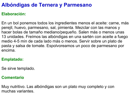 Albóndigas de Ternera y Parmesano  Elaboración:  En un bol ponemos todos los ingredientes menos el aceite: carne, más perejil, huevo, parmesano, sal, pimienta. Mezclar con las manos y hacer bolas de tamaño mediano/pequeño. Salen más o menos unas 13 unidades. Freímos las albóndigas en una sartén con aceite a fuego medio 4-5 min de cada lado más o menos. Servir sobre un plato de pasta y salsa de tomate. Espolvoreamos un poco de parmesano por encima.   Emplatado:  Se sirve templado.   Comentario  Muy nutritivo. Las albóndigas son un plato muy completo y con muchas variantes.