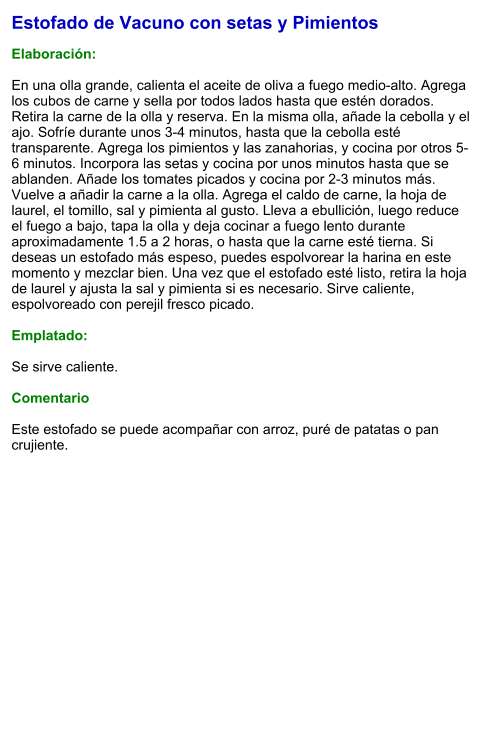 Estofado de Vacuno con setas y Pimientos  Elaboración:  En una olla grande, calienta el aceite de oliva a fuego medio-alto. Agrega los cubos de carne y sella por todos lados hasta que estén dorados. Retira la carne de la olla y reserva. En la misma olla, añade la cebolla y el ajo. Sofríe durante unos 3-4 minutos, hasta que la cebolla esté transparente. Agrega los pimientos y las zanahorias, y cocina por otros 5-6 minutos. Incorpora las setas y cocina por unos minutos hasta que se ablanden. Añade los tomates picados y cocina por 2-3 minutos más. Vuelve a añadir la carne a la olla. Agrega el caldo de carne, la hoja de laurel, el tomillo, sal y pimienta al gusto. Lleva a ebullición, luego reduce el fuego a bajo, tapa la olla y deja cocinar a fuego lento durante aproximadamente 1.5 a 2 horas, o hasta que la carne esté tierna. Si deseas un estofado más espeso, puedes espolvorear la harina en este momento y mezclar bien. Una vez que el estofado esté listo, retira la hoja de laurel y ajusta la sal y pimienta si es necesario. Sirve caliente, espolvoreado con perejil fresco picado.  Emplatado:  Se sirve caliente.   Comentario  Este estofado se puede acompañar con arroz, puré de patatas o pan crujiente.