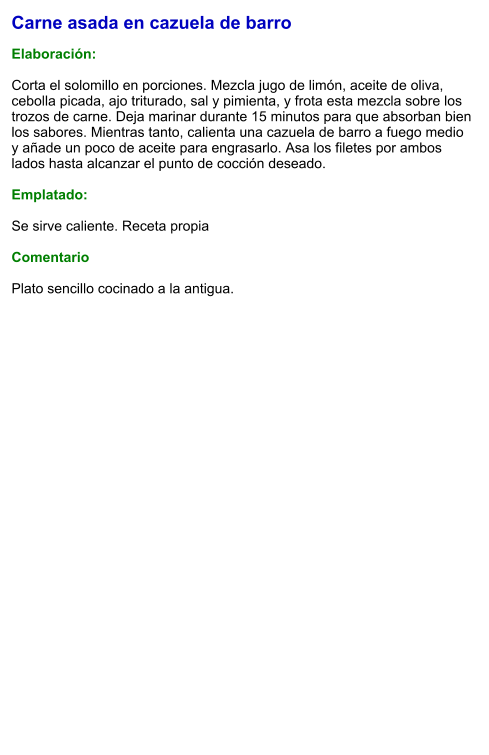 Carne asada en cazuela de barro  Elaboración:  Corta el solomillo en porciones. Mezcla jugo de limón, aceite de oliva, cebolla picada, ajo triturado, sal y pimienta, y frota esta mezcla sobre los trozos de carne. Deja marinar durante 15 minutos para que absorban bien los sabores. Mientras tanto, calienta una cazuela de barro a fuego medio y añade un poco de aceite para engrasarlo. Asa los filetes por ambos lados hasta alcanzar el punto de cocción deseado.  Emplatado:  Se sirve caliente. Receta propia  Comentario  Plato sencillo cocinado a la antigua.