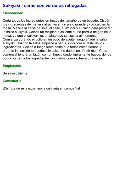 Sukiyaki - carne con verduras rehogadas  Elaboración:  Corta todos los ingredientes en trozos del tamaño de un bocado. Dispón los ingredientes de manera atractiva en un plato grande y colócalo en la mesa. Mezcla la salsa de soja, el sake, el azúcar y el caldo para preparar la salsa sukiyaki. Coloca un recipiente caliente o una parrilla de gas en la mesa, ya que el sukiyaki es un plato que se cocina al momento. Comienza dorando el pollo en un poco de aceite, luego añade la salsa sukiyaki. Cuando la salsa empiece a hervir, incorpora el resto de los ingredientes. Cocina a fuego lento hasta que todos estén tiernos. Si durante la cocción te quedas sin salsa, no dudes en añadir más. Cada comensal tendrá un tazón con un huevo crudo ligeramente batido, donde podrá sumergir los ingredientes cocinados como si fuera una salsa.   Emplatado:  Se sirve caliente.   Comentario  ¡Disfruta de esta experiencia culinaria en compañía!