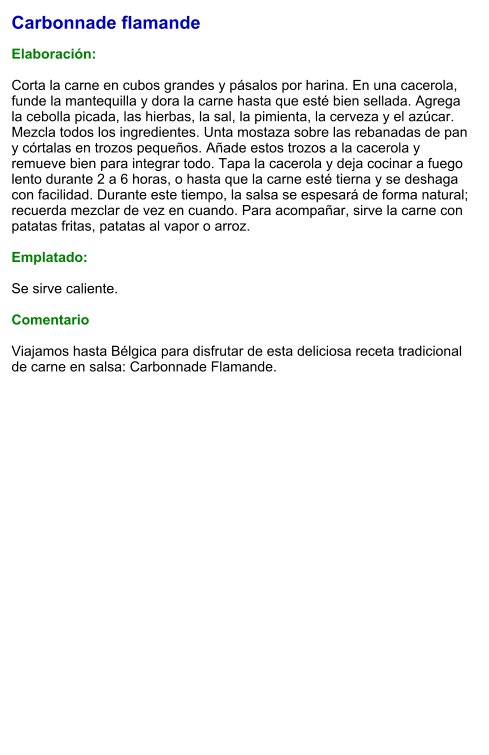 Carbonnade flamande  Elaboración:  Corta la carne en cubos grandes y pásalos por harina. En una cacerola, funde la mantequilla y dora la carne hasta que esté bien sellada. Agrega la cebolla picada, las hierbas, la sal, la pimienta, la cerveza y el azúcar. Mezcla todos los ingredientes. Unta mostaza sobre las rebanadas de pan y córtalas en trozos pequeños. Añade estos trozos a la cacerola y remueve bien para integrar todo. Tapa la cacerola y deja cocinar a fuego lento durante 2 a 6 horas, o hasta que la carne esté tierna y se deshaga con facilidad. Durante este tiempo, la salsa se espesará de forma natural; recuerda mezclar de vez en cuando. Para acompañar, sirve la carne con patatas fritas, patatas al vapor o arroz.  Emplatado:  Se sirve caliente.   Comentario  Viajamos hasta Bélgica para disfrutar de esta deliciosa receta tradicional de carne en salsa: Carbonnade Flamande.